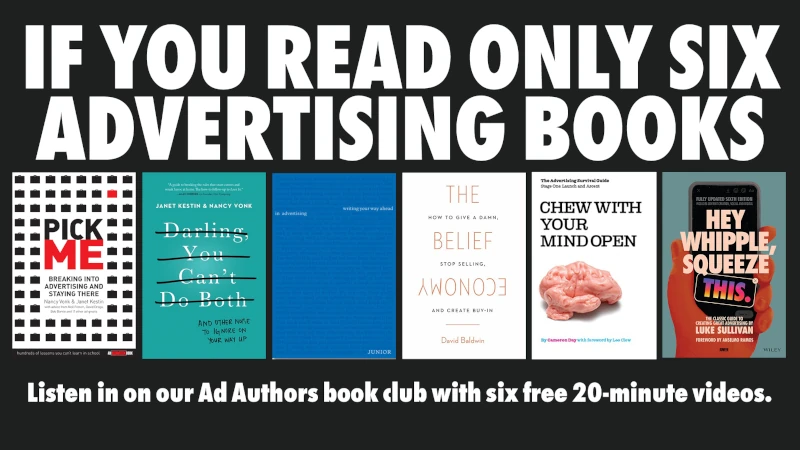 If you only read six advertising books, make them: Pick Me, Darling You Can't Do Both, Writing You Way Ahead in Advertising, The Belief Economy, Chew With Your Mind Open, and Hey Whipple Squeeze This